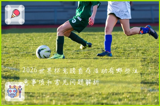 2026世界杯竞猜首存活动有哪些注意事项和常见问题解析