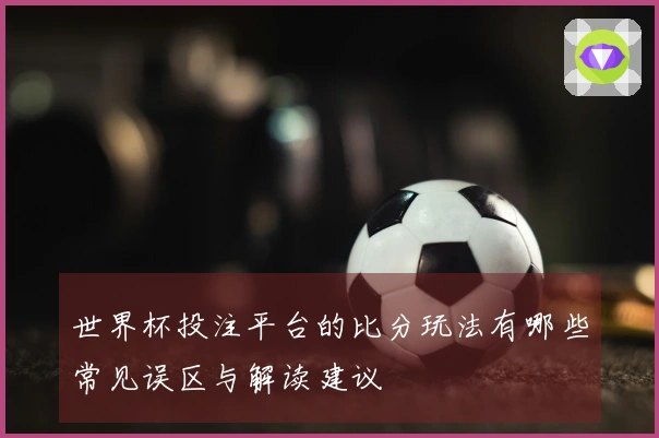 世界杯投注平台的比分玩法有哪些常见误区与解读建议
