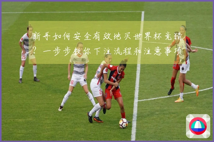 新手如何安全有效地买世界杯竞猜？一步步教你下注流程和注意事项