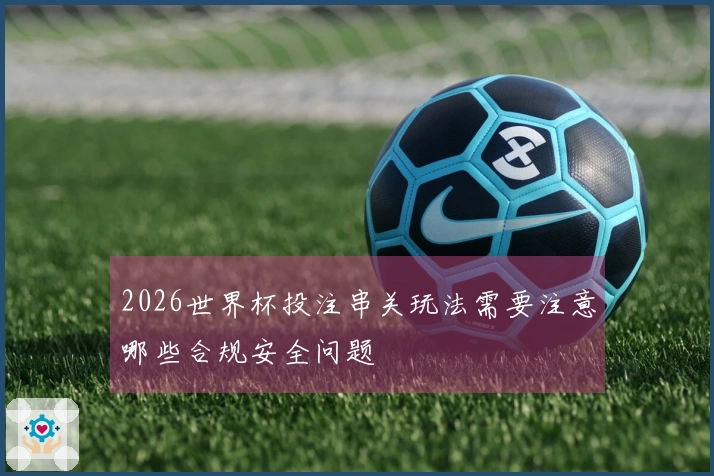 2026世界杯投注串关玩法需要注意哪些合规安全问题