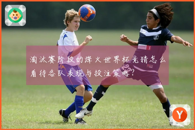 淘汰赛阶段的烽火世界杯竞猜怎么看待各队表现与投注策略？