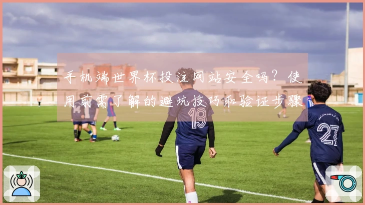 手机端世界杯投注网站安全吗？使用前需了解的避坑技巧和验证步骤